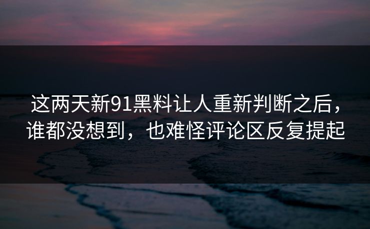 这两天新91黑料让人重新判断之后，谁都没想到，也难怪评论区反复提起