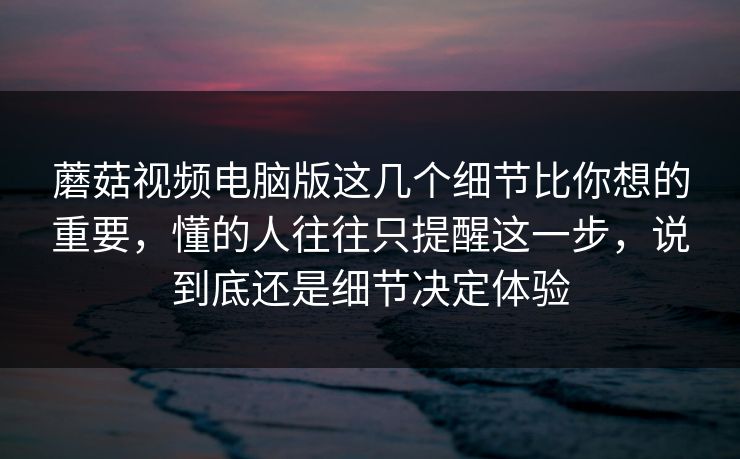蘑菇视频电脑版这几个细节比你想的重要，懂的人往往只提醒这一步，说到底还是细节决定体验
