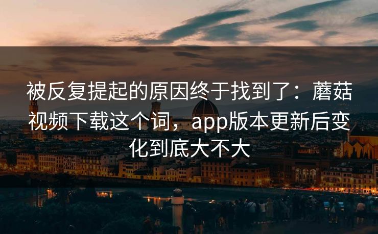 被反复提起的原因终于找到了：蘑菇视频下载这个词，app版本更新后变化到底大不大