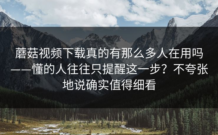 蘑菇视频下载真的有那么多人在用吗——懂的人往往只提醒这一步？不夸张地说确实值得细看