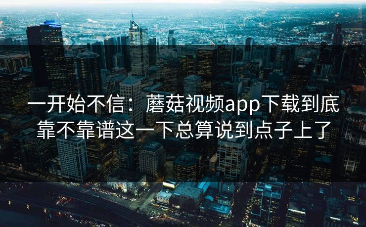 一开始不信：蘑菇视频app下载到底靠不靠谱这一下总算说到点子上了