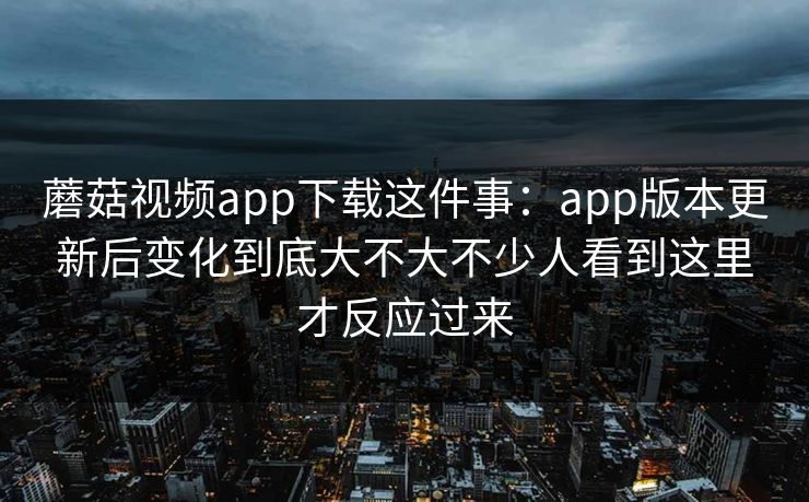 蘑菇视频app下载这件事：app版本更新后变化到底大不大不少人看到这里才反应过来