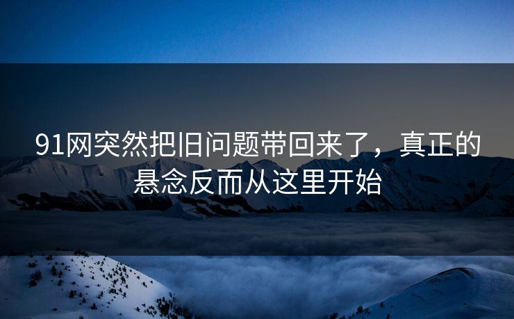 91网突然把旧问题带回来了，真正的悬念反而从这里开始
