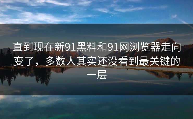 直到现在新91黑料和91网浏览器走向变了，多数人其实还没看到最关键的一层