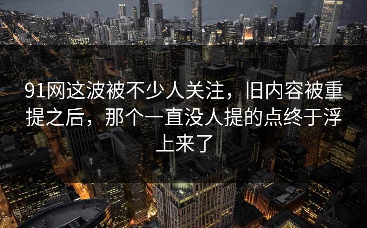 91网这波被不少人关注，旧内容被重提之后，那个一直没人提的点终于浮上来了