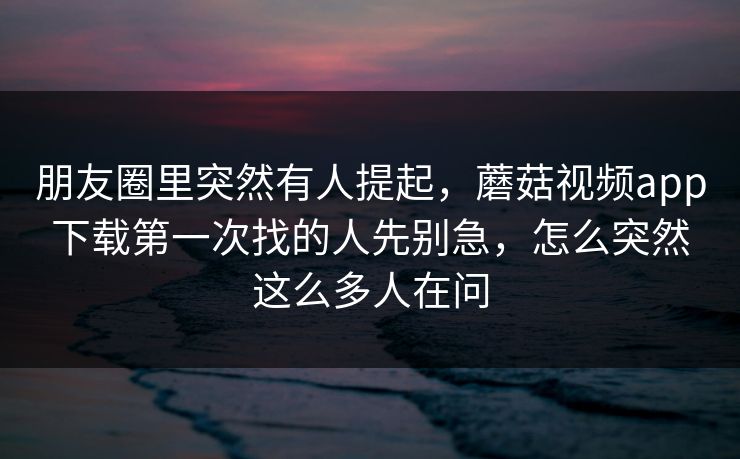 朋友圈里突然有人提起，蘑菇视频app下载第一次找的人先别急，怎么突然这么多人在问