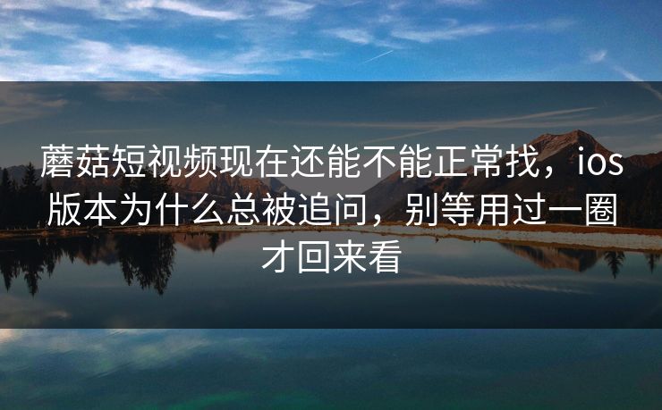蘑菇短视频现在还能不能正常找，ios版本为什么总被追问，别等用过一圈才回来看