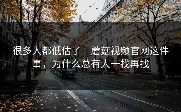 很多人都低估了｜蘑菇视频官网这件事，为什么总有人一找再找
