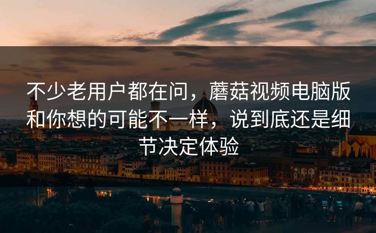 不少老用户都在问，蘑菇视频电脑版和你想的可能不一样，说到底还是细节决定体验