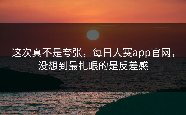 这次真不是夸张，每日大赛app官网，没想到最扎眼的是反差感
