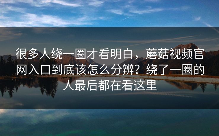 很多人绕一圈才看明白，蘑菇视频官网入口到底该怎么分辨？绕了一圈的人最后都在看这里