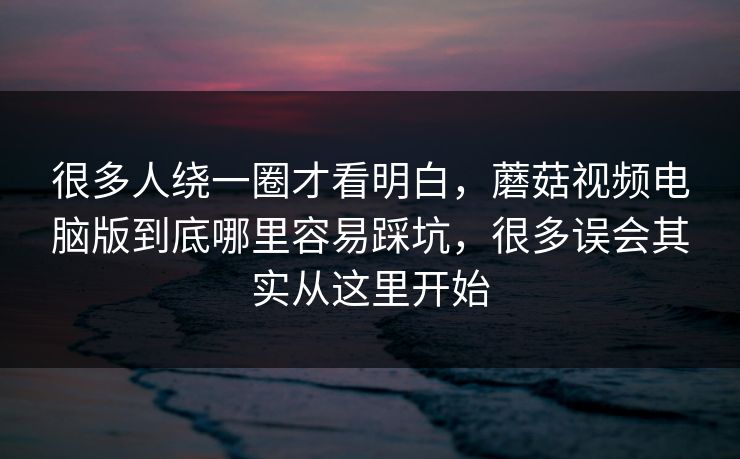 很多人绕一圈才看明白，蘑菇视频电脑版到底哪里容易踩坑，很多误会其实从这里开始
