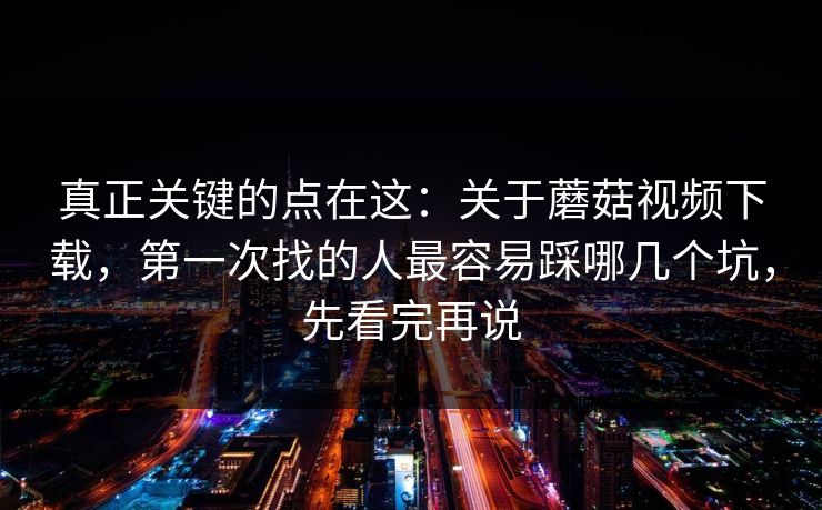 真正关键的点在这：关于蘑菇视频下载，第一次找的人最容易踩哪几个坑，先看完再说