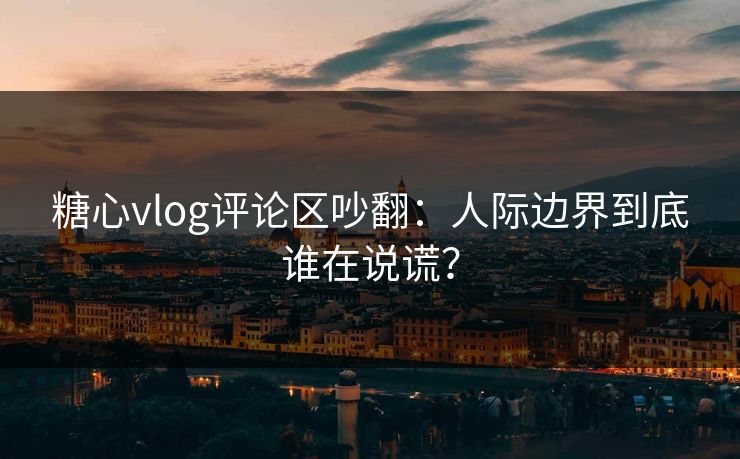 糖心vlog评论区吵翻：人际边界到底谁在说谎？