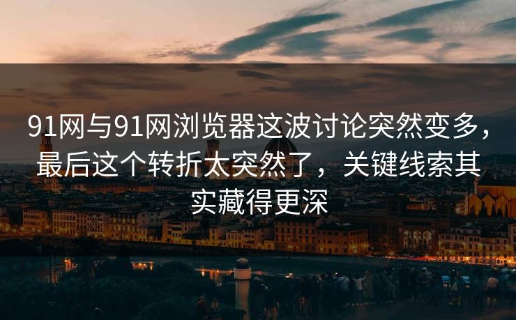 91网与91网浏览器这波讨论突然变多，最后这个转折太突然了，关键线索其实藏得更深