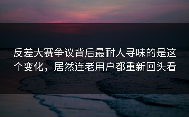 反差大赛争议背后最耐人寻味的是这个变化，居然连老用户都重新回头看