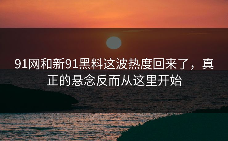 91网和新91黑料这波热度回来了，真正的悬念反而从这里开始