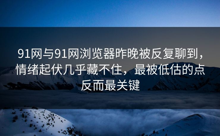 91网与91网浏览器昨晚被反复聊到，情绪起伏几乎藏不住，最被低估的点反而最关键
