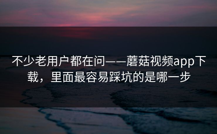 不少老用户都在问——蘑菇视频app下载，里面最容易踩坑的是哪一步