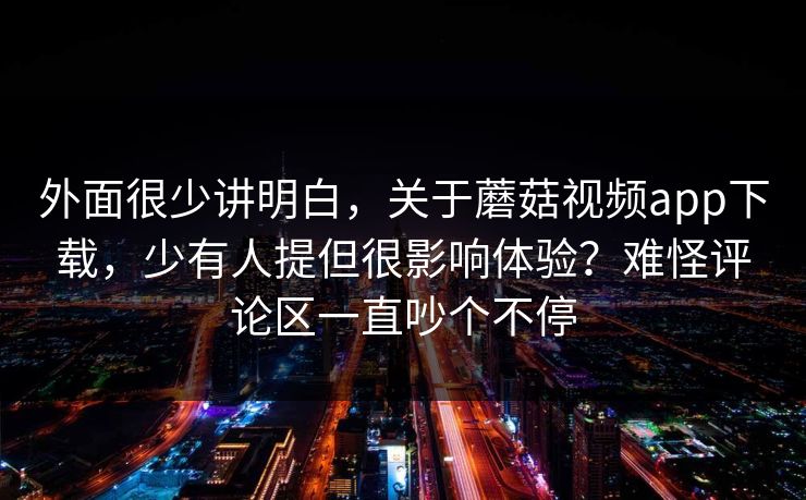 外面很少讲明白，关于蘑菇视频app下载，少有人提但很影响体验？难怪评论区一直吵个不停