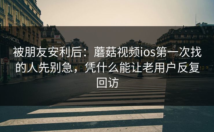 被朋友安利后：蘑菇视频ios第一次找的人先别急，凭什么能让老用户反复回访