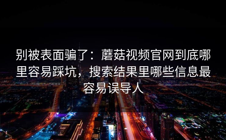 别被表面骗了：蘑菇视频官网到底哪里容易踩坑，搜索结果里哪些信息最容易误导人