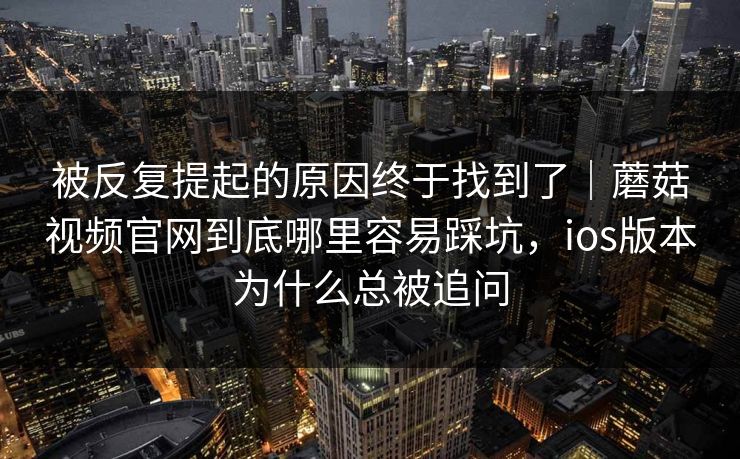 被反复提起的原因终于找到了｜蘑菇视频官网到底哪里容易踩坑，ios版本为什么总被追问