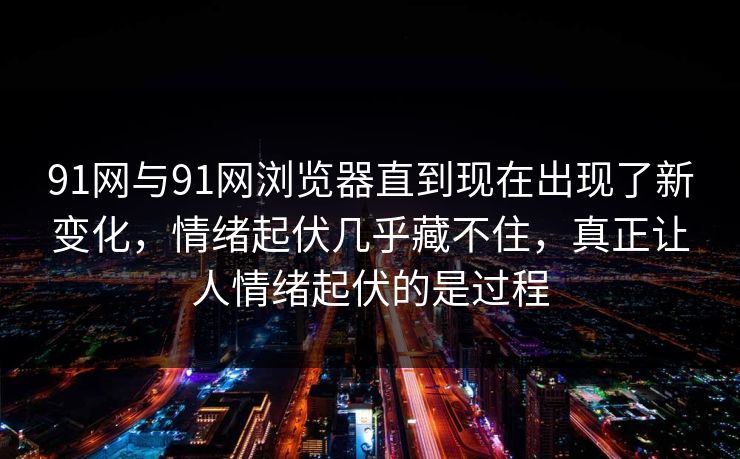 91网与91网浏览器直到现在出现了新变化，情绪起伏几乎藏不住，真正让人情绪起伏的是过程