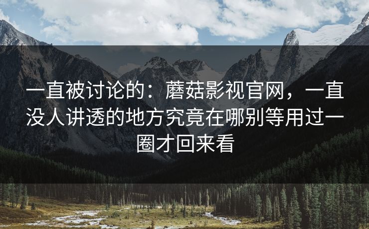 一直被讨论的：蘑菇影视官网，一直没人讲透的地方究竟在哪别等用过一圈才回来看
