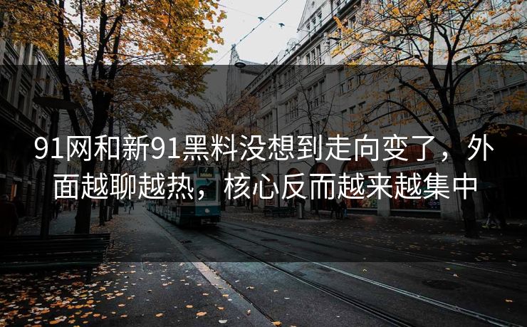 91网和新91黑料没想到走向变了，外面越聊越热，核心反而越来越集中