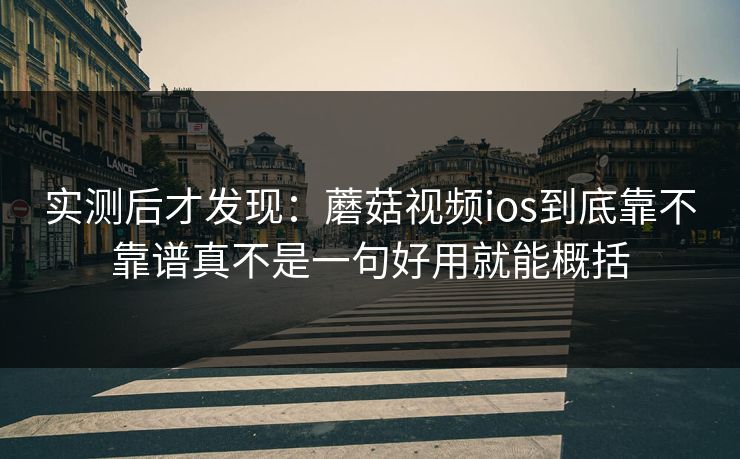 实测后才发现：蘑菇视频ios到底靠不靠谱真不是一句好用就能概括