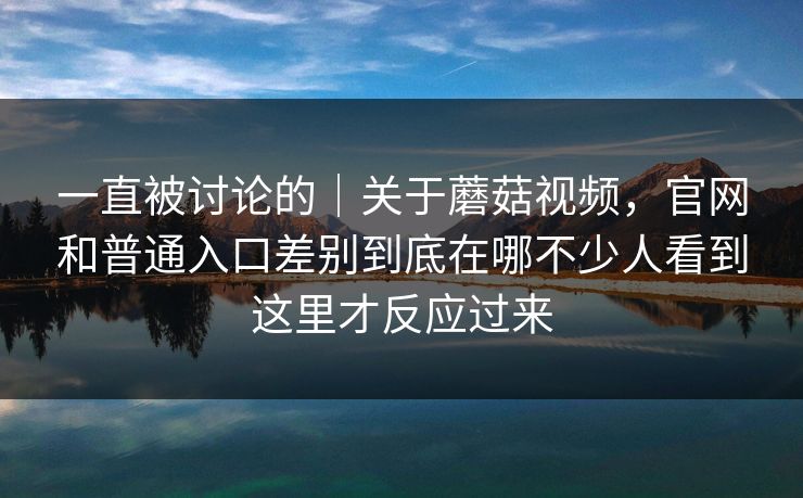 一直被讨论的｜关于蘑菇视频，官网和普通入口差别到底在哪不少人看到这里才反应过来