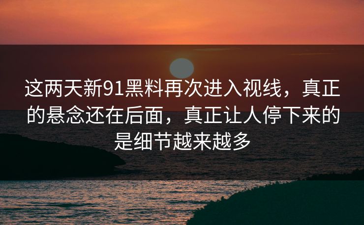 这两天新91黑料再次进入视线，真正的悬念还在后面，真正让人停下来的是细节越来越多