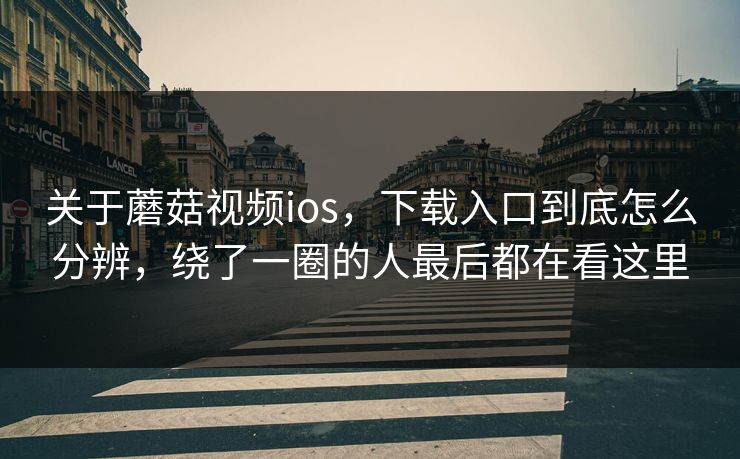 关于蘑菇视频ios，下载入口到底怎么分辨，绕了一圈的人最后都在看这里