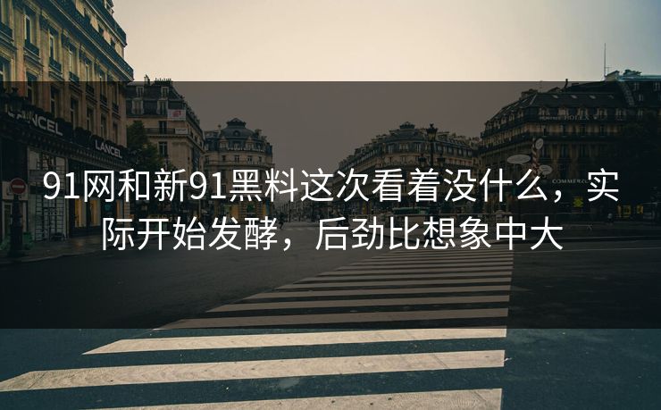 91网和新91黑料这次看着没什么，实际开始发酵，后劲比想象中大
