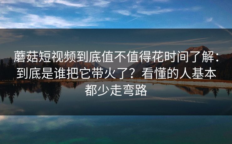 蘑菇短视频到底值不值得花时间了解：到底是谁把它带火了？看懂的人基本都少走弯路