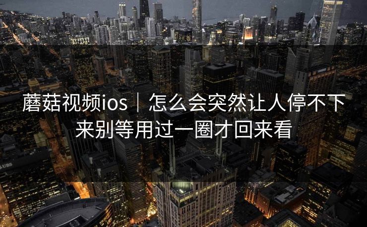 蘑菇视频ios｜怎么会突然让人停不下来别等用过一圈才回来看