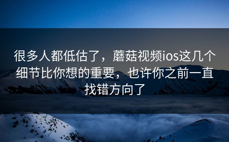 很多人都低估了，蘑菇视频ios这几个细节比你想的重要，也许你之前一直找错方向了
