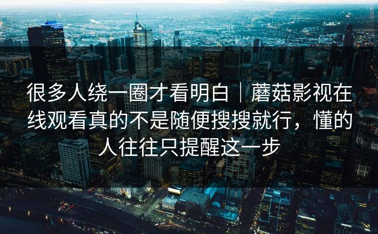很多人绕一圈才看明白｜蘑菇影视在线观看真的不是随便搜搜就行，懂的人往往只提醒这一步