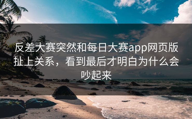 反差大赛突然和每日大赛app网页版扯上关系，看到最后才明白为什么会吵起来
