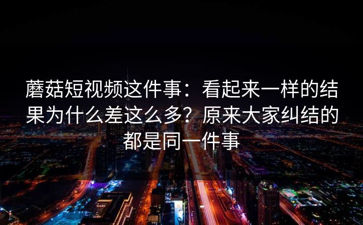 蘑菇短视频这件事：看起来一样的结果为什么差这么多？原来大家纠结的都是同一件事