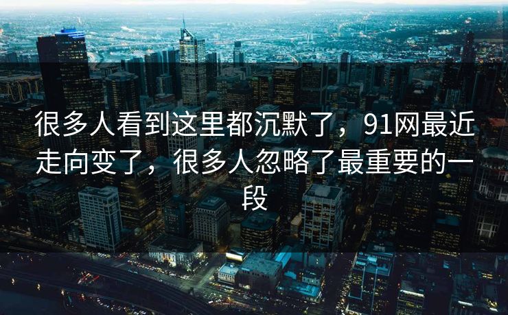 很多人看到这里都沉默了，91网最近走向变了，很多人忽略了最重要的一段