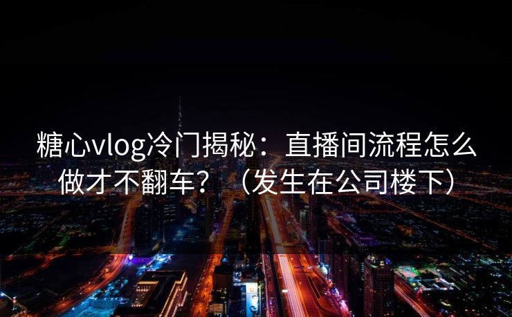 糖心vlog冷门揭秘：直播间流程怎么做才不翻车？（发生在公司楼下）