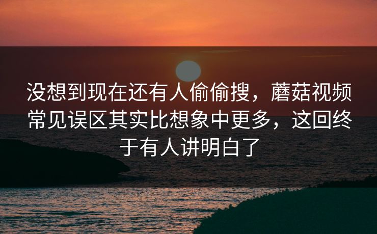 没想到现在还有人偷偷搜，蘑菇视频常见误区其实比想象中更多，这回终于有人讲明白了