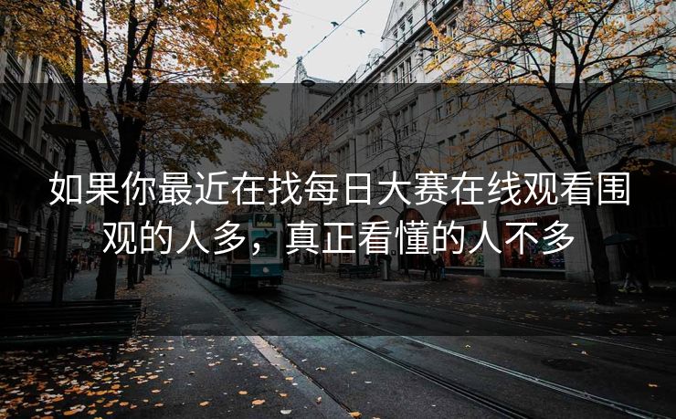 如果你最近在找每日大赛在线观看围观的人多，真正看懂的人不多
