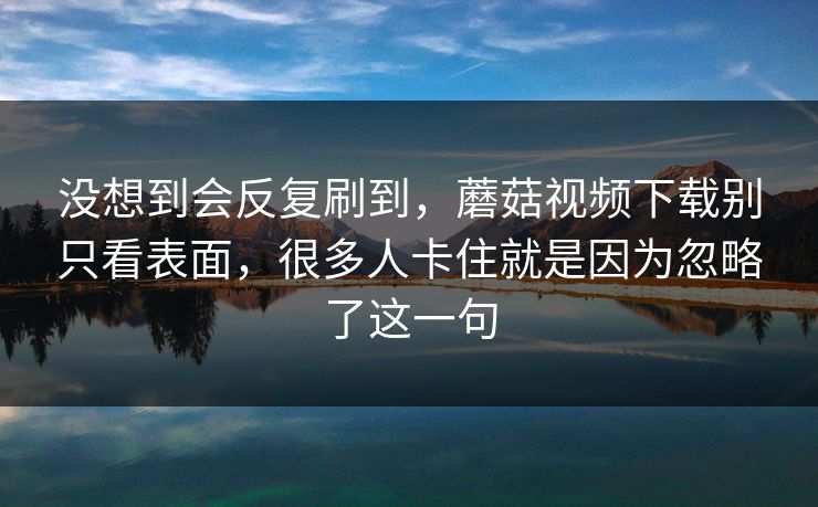 没想到会反复刷到，蘑菇视频下载别只看表面，很多人卡住就是因为忽略了这一句