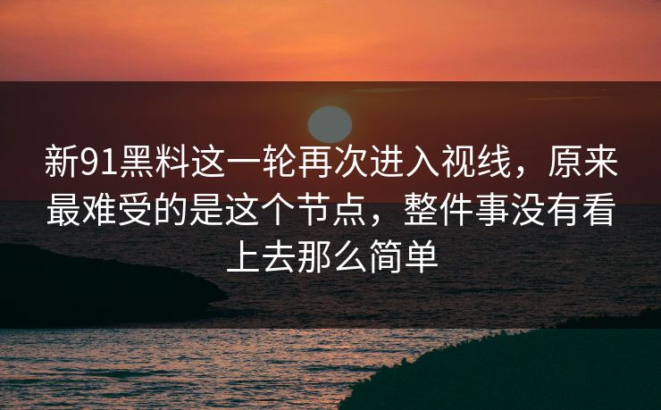 新91黑料这一轮再次进入视线，原来最难受的是这个节点，整件事没有看上去那么简单
