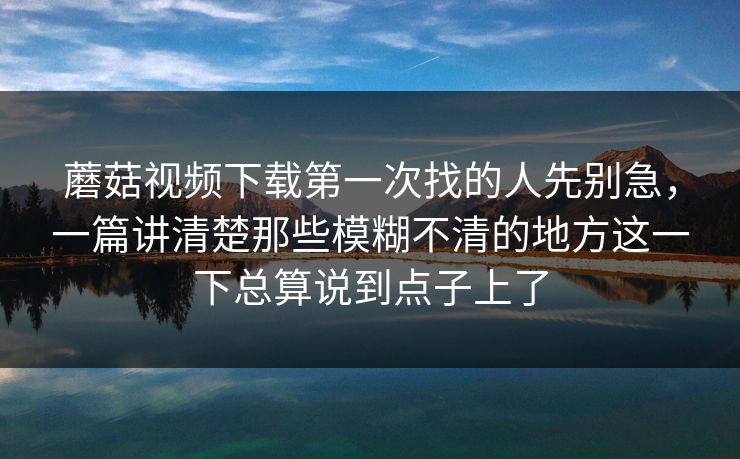 蘑菇视频下载第一次找的人先别急，一篇讲清楚那些模糊不清的地方这一下总算说到点子上了