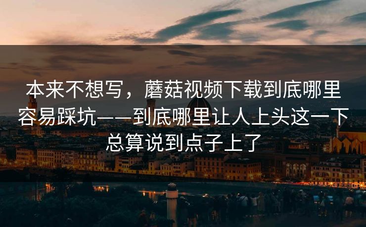 本来不想写，蘑菇视频下载到底哪里容易踩坑——到底哪里让人上头这一下总算说到点子上了