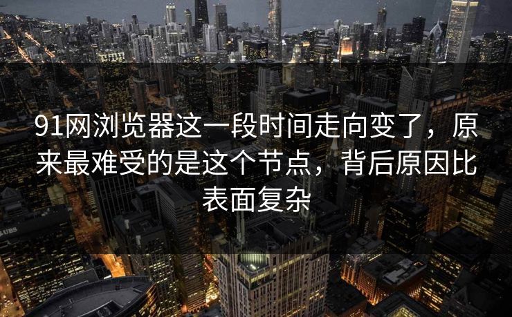 91网浏览器这一段时间走向变了，原来最难受的是这个节点，背后原因比表面复杂